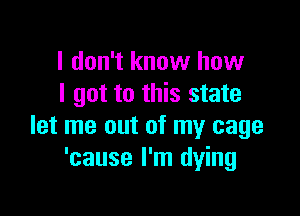 I don't know how
I got to this state

let me out of my cage
'cause I'm dying