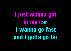 I just wanna get
in my car

I wanna go fast
and I gotta go far