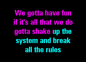 We gotta have fun
if it's all that we do

gotta shake up the
system and break
all the rules