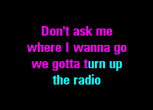 Don't ask me
where I wanna go

we gotta turn up
the radio