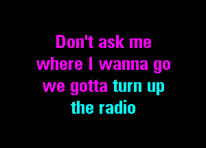 Don't ask me
where I wanna go

we gotta turn up
the radio