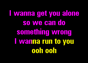 I wanna get you alone
so we can do

something wrong
I wanna run to you
ooh ooh