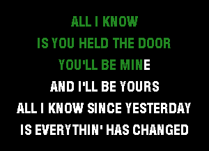 ALLI KNOW
IS YOU HELD THE DOOR
YOU'LL BE MINE
AND I'LL BE YOURS
ALL I KNOW SINCE YESTERDAY
IS EUERYTHIH' HAS CHANGED