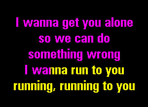 I wanna get you alone
so we can do
something wrong
I wanna run to you
running, running to you