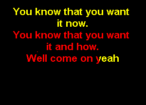 You know that you want
it now.
You know that you want
it and how.

Well come on yeah