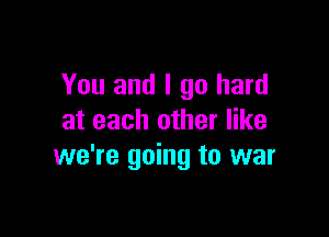 You and I go hard

at each other like
we're going to war