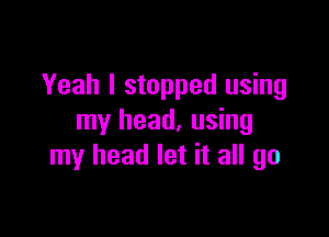 Yeah I stopped using

my head, using
my head let it all go