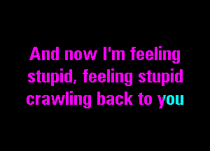 And now I'm feeling

stupid. feeling stupid
crawling back to you