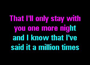 That I'll only stay with
you one more night
and I know that I've

said it a million times