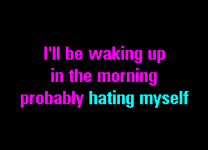 I'll be waking up

in the morning
probably hating myself