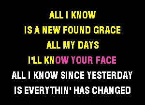 ALLI KNOW
IS A NEW FOUND GRACE
ALL MY DAYS
I'LL KNOW YOUR FACE
ALL I KNOW SINCE YESTERDAY
IS EUERYTHIH' HAS CHANGED
