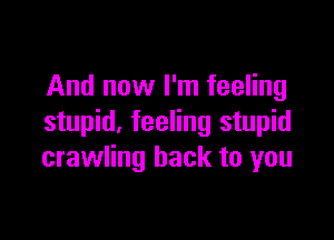 And now I'm feeling

stupid. feeling stupid
crawling back to you