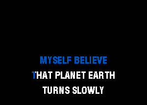 MYSELF BELIEVE
THAT PLANET EARTH
TURHS SLOWLY