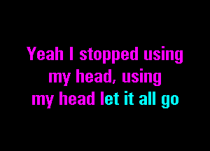 Yeah I stopped using

my head, using
my head let it all go