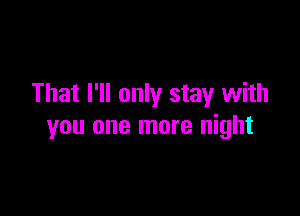 That I'll only stay with

you one more night