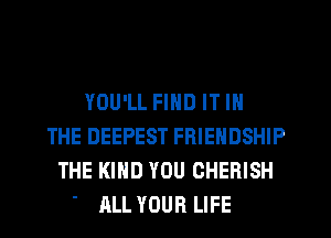YOU'LL FIND IT IN
THE DEEPEST FRIENDSHIP
THE KIND YOU CHERISH
' ALL YOUR LIFE