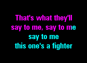 That's what they'll
say to me. say to me

say to me
this one's a fighter