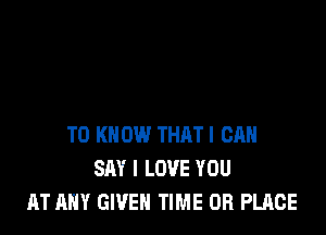 TO KNOW THAT! CAN
SAY I LOVE YOU
AT ANY GWEN TIME OR PLACE