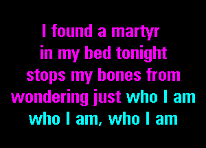 I found a martyr
in my bed tonight
stops my bones from
wondering iust who I am
who I am, who I am