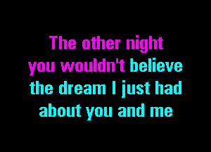 The other night
you wouldn't believe

the dream I just had
about you and me