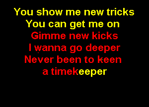 You show me new tricks
You can get me on
Gimme new kicks
I wanna go deeper
Never been to keen
a timekeeper

g