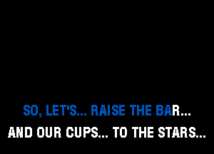 SO, LET'S... RAISE THE BAR...
AND OUR CUPS... TO THE STARS...