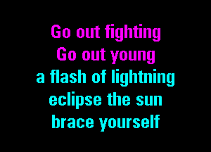Go out fighting
Go out young

a flash of lightning
eclipse the sun
brace yourself