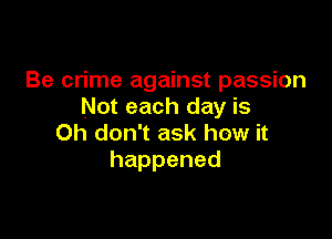 Be crime against passion
Not each day is

Oh don't ask how it
happened