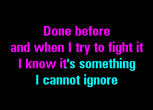 Done before
and when I try to fight it

I know it's something
I cannot ignore