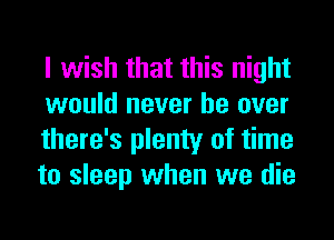 I wish that this night
would never be over
there's plenty of time
to sleep when we die