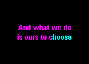 And what we do

is ours to choose