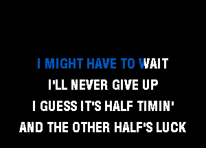 I MIGHT HAVE TO WAIT
I'LL NEVER GIVE UP
I GUESS IT'S HALF TIMIH'
AND THE OTHER HALF'S LUCK