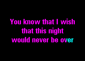 You know that I wish

that this night
would never be over