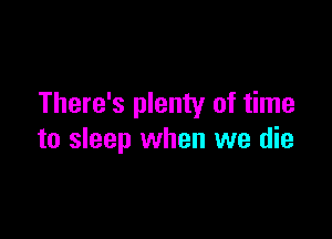 There's plenty of time

to sleep when we die