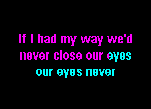 If I had my way we'd

never close our eyes
our eyes never