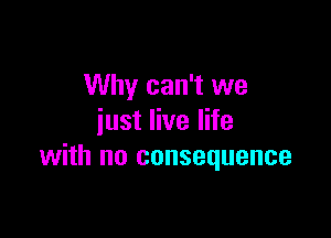 Why can't we

just live life
with no consequence