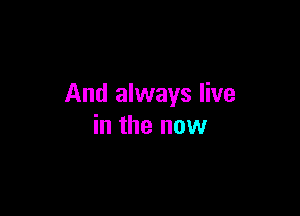 And always live

in the now