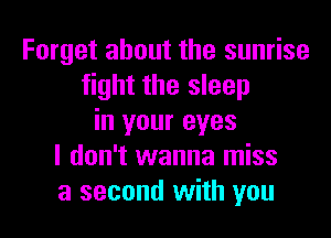 Forget about the sunrise
fight the sleep
in your eyes
I don't wanna miss
a second with you