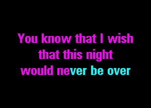 You know that I wish

that this night
would never be over