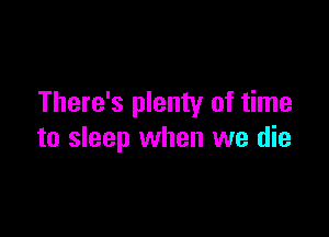 There's plenty of time

to sleep when we die