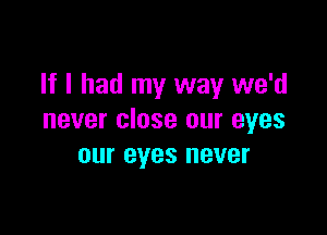 If I had my way we'd

never close our eyes
our eyes never