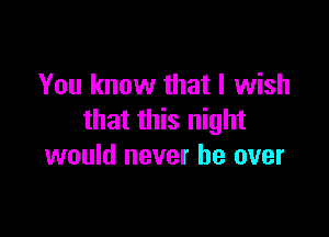 You know that I wish

that this night
would never be over