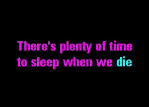 There's plenty of time

to sleep when we die