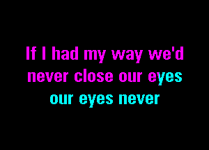 If I had my way we'd

never close our eyes
our eyes never