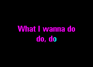 What I wanna do

do, do