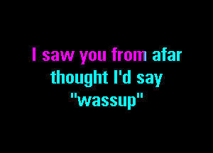 I saw you from afar

thought I'd say
wassup