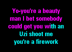 Yo-you're a beauty
man I bet somebody

could get you with an
Uzi shoot me
you're a firework