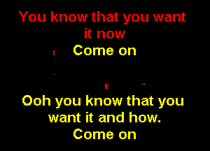 You know that you want
it now
. Come on

l
Ooh you know that you
want it and how.
Come on