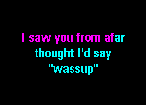 I saw you from afar

thought I'd say
wassup