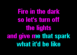 Fire in the dark
so let's turn off

the lights
and give me that spark
what it'd be like